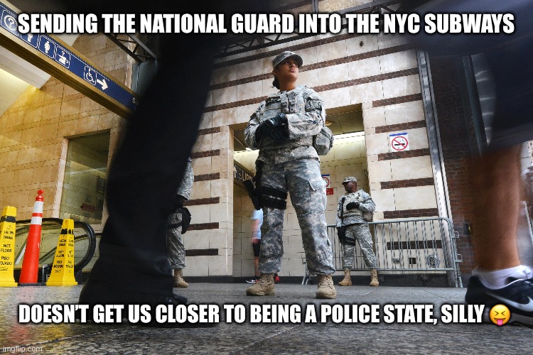 New York Sends the National Guard into the Subways | SENDING THE NATIONAL GUARD INTO THE NYC SUBWAYS; DOESN’T GET US CLOSER TO BEING A POLICE STATE, SILLY 😝 | image tagged in memes,political meme,liberal logic,police state,new york,democrats | made w/ Imgflip meme maker