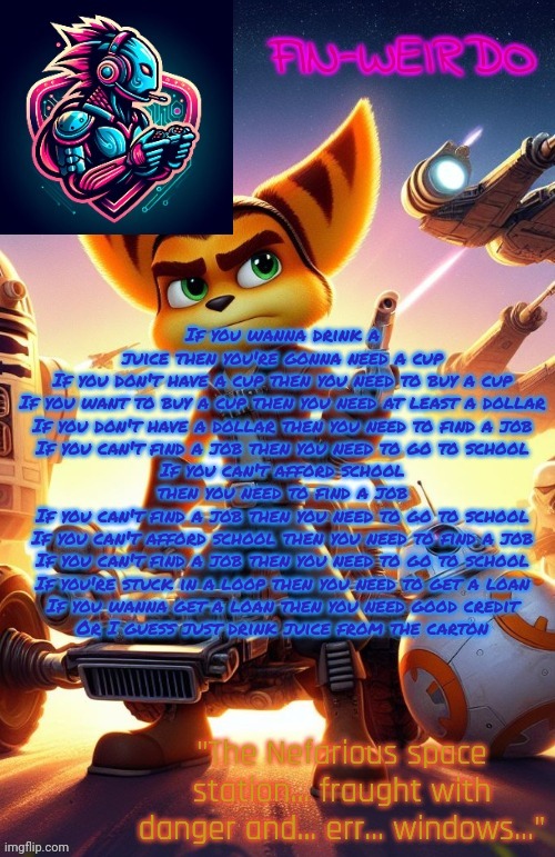 Fin Weirdo ratchet & clank announcement temp | If you wanna drink a juice then you're gonna need a cup
If you don't have a cup then you need to buy a cup
If you want to buy a cup then you need at least a dollar
If you don't have a dollar then you need to find a job
If you can't find a job then you need to go to school
If you can't afford school then you need to find a job
If you can't find a job then you need to go to school
If you can't afford school then you need to find a job
If you can't find a job then you need to go to school
If you're stuck in a loop then you need to get a loan
If you wanna get a loan then you need good credit
Or I guess just drink juice from the carton | image tagged in fin weirdo ratchet clank announcement temp | made w/ Imgflip meme maker