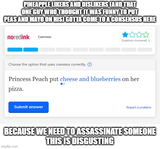 noredink is wild bruh | PINEAPPLE LIKERS AND DISLIKERS (AND THAT ONE GUY WHO THOUGHT IT WAS FUNNY TO PUT PEAS AND MAYO ON HIS) GOTTA COME TO A CONSENSUS HERE; BECAUSE WE NEED TO ASSASSINATE SOMEONE
THIS IS DISGUSTING | image tagged in e | made w/ Imgflip meme maker
