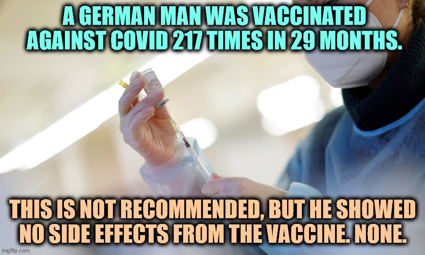 No side effects. Anti-vaxxers take note. | A GERMAN MAN WAS VACCINATED AGAINST COVID 217 TIMES IN 29 MONTHS. THIS IS NOT RECOMMENDED, BUT HE SHOWED NO SIDE EFFECTS FROM THE VACCINE. NONE. | image tagged in covid-19,vaccines,antivax,side effects | made w/ Imgflip meme maker