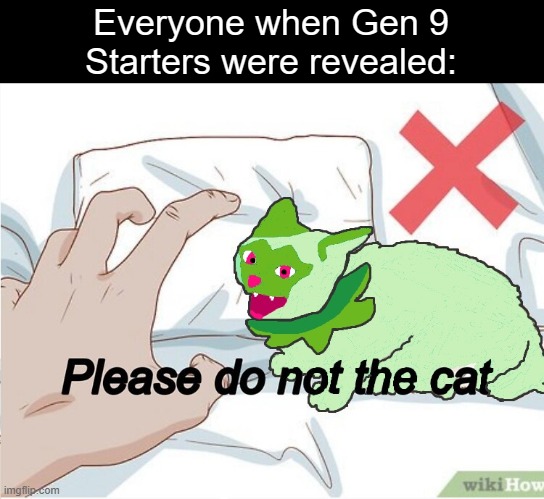 Reposting one of my old memes, I still remember how long this took to redraw | Everyone when Gen 9
Starters were revealed: | image tagged in please do not the cat but it's the gen 9 grass starter | made w/ Imgflip meme maker