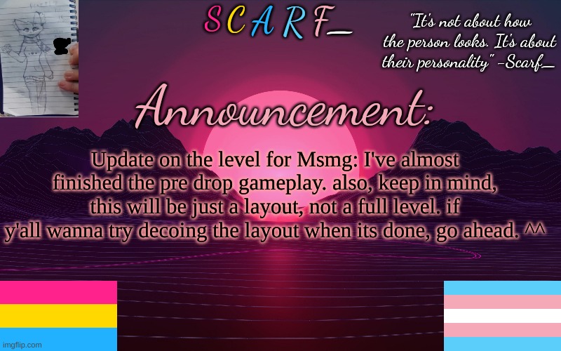 Scarf_'s Temp by emma | Update on the level for Msmg: I've almost finished the pre drop gameplay. also, keep in mind, this will be just a layout, not a full level. if y'all wanna try decoing the layout when its done, go ahead. ^^ | image tagged in scarf_'s temp by emma | made w/ Imgflip meme maker