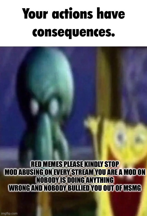 Your actions have consequences. | RED MEMES PLEASE KINDLY STOP MOD ABUSING ON EVERY STREAM YOU ARE A MOD ON
NOBODY IS DOING ANYTHING WRONG AND NOBODY BULLIED YOU OUT OF MSMG | image tagged in your actions have consequences | made w/ Imgflip meme maker
