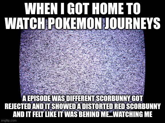 8 5 12 16 13 5 | WHEN I GOT HOME TO WATCH POKEMON JOURNEYS; A EPISODE WAS DIFFERENT SCORBUNNY GOT REJECTED AND IT SHOWED A DISTORTED RED SCORBUNNY AND IT FELT LIKE IT WAS BEHIND ME...WATCHING ME | image tagged in static | made w/ Imgflip meme maker