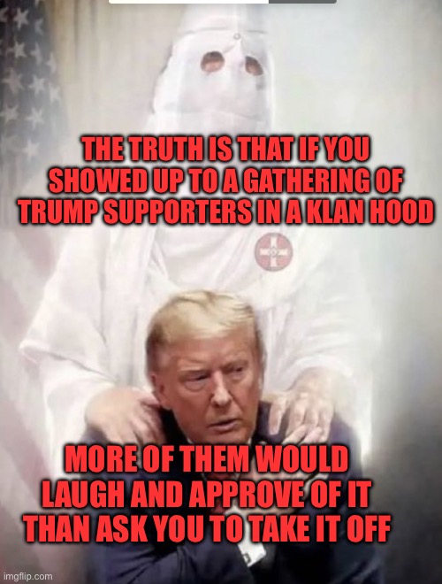 Maga are kkk nazis | THE TRUTH IS THAT IF YOU SHOWED UP TO A GATHERING OF TRUMP SUPPORTERS IN A KLAN HOOD; MORE OF THEM WOULD LAUGH AND APPROVE OF IT THAN ASK YOU TO TAKE IT OFF | image tagged in trump with kkk angel,trump,kkk,republicans,nazi | made w/ Imgflip meme maker