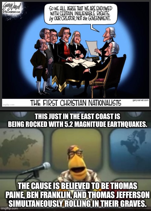 They were deists… | THIS JUST IN THE EAST COAST IS BEING ROCKED WITH 5.2 MAGNITUDE EARTHQUAKES. THE CAUSE IS BELIEVED TO BE THOMAS PAINE, BEN FRANKLIN, AND THOMAS JEFFERSON SIMULTANEOUSLY ROLLING IN THEIR GRAVES. | image tagged in muppet newsman news flash,christian nationalism,facepalm | made w/ Imgflip meme maker