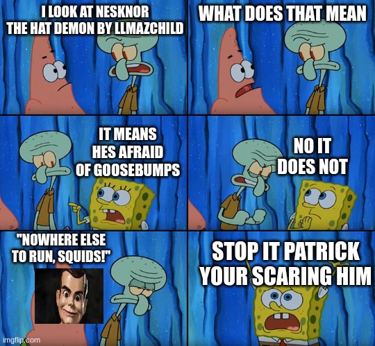nesknor the hat demon | I LOOK AT NESKNOR THE HAT DEMON BY LLMAZCHILD; WHAT DOES THAT MEAN; IT MEANS HES AFRAID OF GOOSEBUMPS; NO IT DOES NOT; "NOWHERE ELSE TO RUN, SQUIDS!"; STOP IT PATRICK YOUR SCARING HIM | image tagged in stop it patrick you're scaring him | made w/ Imgflip meme maker