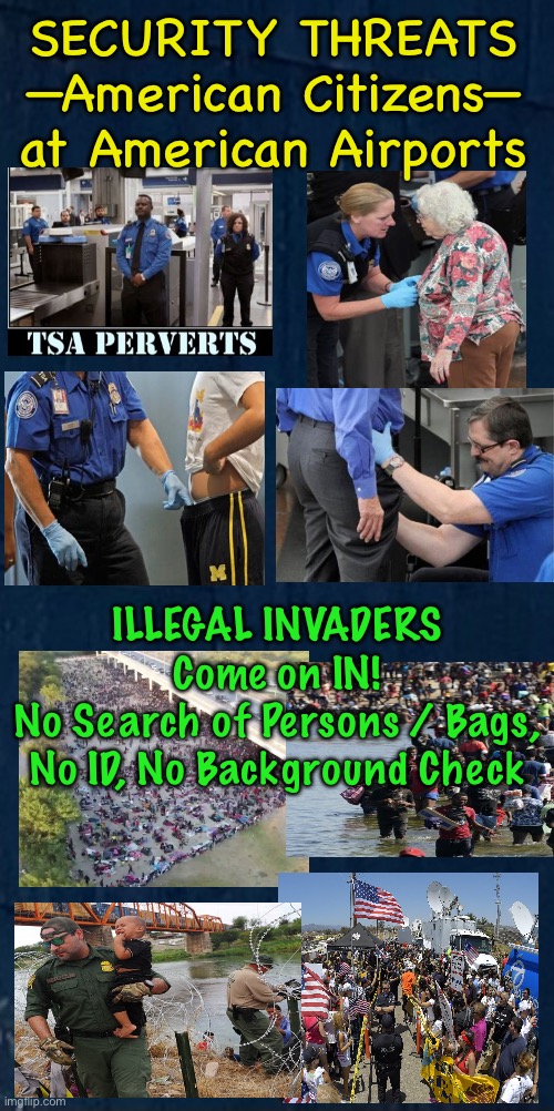 The Real Threat is YOU, ya “free” American Citizen | SECURITY THREATS
—American Citizens—
at American Airports; ILLEGAL INVADERS
Come on IN!
No Search of Persons / Bags,
No ID, No Background Check | image tagged in memes,fjb voters caused open borders,fjb voters r enemies of america,fjb voters need to kissmyass,fjb voters suck | made w/ Imgflip meme maker