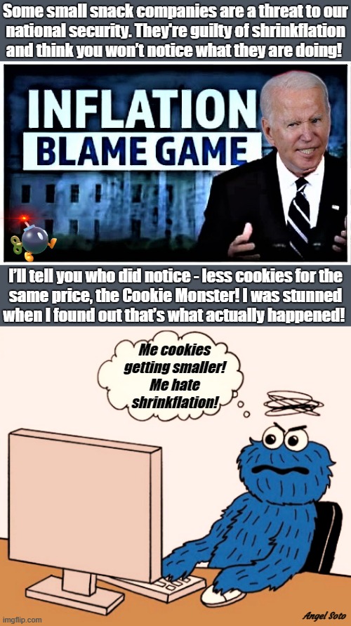 the cookie monster complains about shrinkflation | Some small snack companies are a threat to our
national security. They're guilty of shrinkflation
and think you won’t notice what they are doing! I’ll tell you who did notice - less cookies for the
same price, the Cookie Monster! I was stunned
when I found out that’s what actually happened! Me cookies
getting smaller!
Me hate
 shrinkflation! Angel Soto | image tagged in biden's inflation blame game,the cookie monster complains via laptop,inflation,biden,blame,cookie monster | made w/ Imgflip meme maker