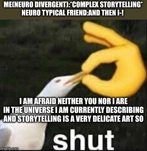Neuro divergent storytelling be like | ME(NEURO DIVERGENT):*COMPLEX STORYTELLING*

NEURO TYPICAL FRIEND:AND THEN I-! I AM AFRAID NEITHER YOU NOR I ARE IN THE UNIVERSE I AM CURRENTLY DESCRIBING AND STORYTELLING IS A VERY DELICATE ART SO | image tagged in seagull shut meme | made w/ Imgflip meme maker