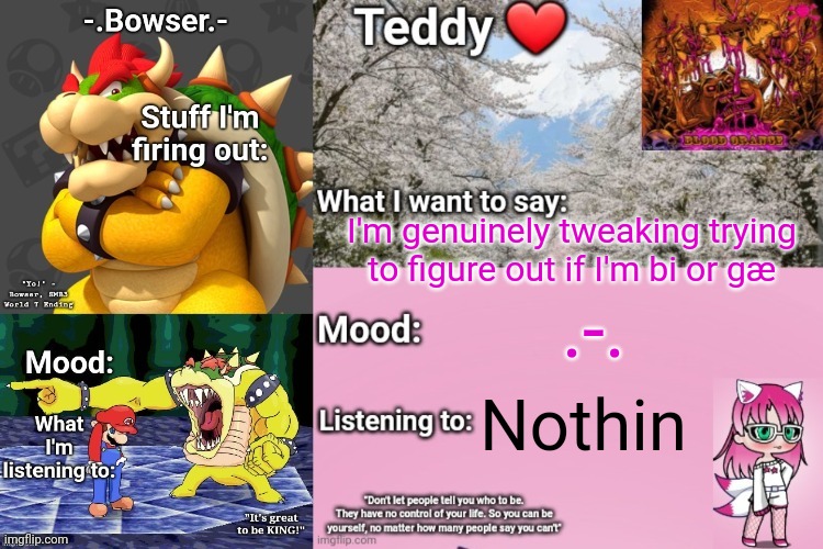 :/ | I'm genuinely tweaking trying to figure out if I'm bi or gæ; .-. Nothin | image tagged in bowser and teddy's shared announcement temp | made w/ Imgflip meme maker