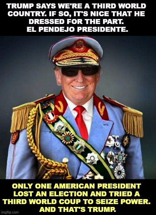 TRUMP SAYS WE'RE A THIRD WORLD 
COUNTRY. IF SO, IT'S NICE THAT HE 
DRESSED FOR THE PART. 
EL PENDEJO PRESIDENTE. ONLY ONE AMERICAN PRESIDENT 

LOST AN ELECTION AND TRIED A 
THIRD WORLD COUP TO SEIZE POWER. 
AND THAT'S TRUMP. | image tagged in trump,third world,dictator,crook,coup,insurrection | made w/ Imgflip meme maker