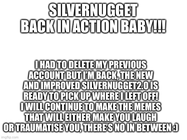 I’m back! | SILVERNUGGET BACK IN ACTION BABY!!! I HAD TO DELETE MY PREVIOUS ACCOUNT BUT I’M BACK, THE NEW AND IMPROVED SILVERNUGGET2.0 IS READY TO PICK UP WHERE I LEFT OFF! I WILL CONTINUE TO MAKE THE MEMES THAT WILL EITHER MAKE YOU LAUGH OR TRAUMATISE YOU, THERE’S NO IN BETWEEN :) | made w/ Imgflip meme maker