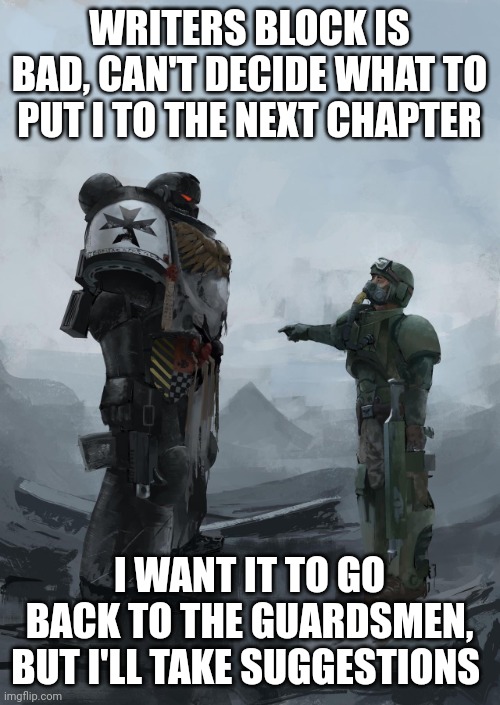 Space Marine + Guardsman | WRITERS BLOCK IS BAD, CAN'T DECIDE WHAT TO PUT I TO THE NEXT CHAPTER; I WANT IT TO GO BACK TO THE GUARDSMEN, BUT I'LL TAKE SUGGESTIONS | image tagged in space marine guardsman | made w/ Imgflip meme maker