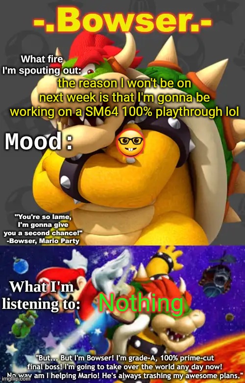 Bowser's First Announcement Temp | the reason I won't be on next week is that I'm gonna be working on a SM64 100% playthrough lol; 🤓; Nothing | image tagged in bowser's first announcement temp | made w/ Imgflip meme maker
