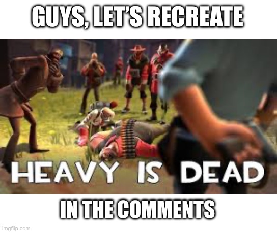 GUYS, LET’S RECREATE; IN THE COMMENTS | image tagged in the heavy is dead | made w/ Imgflip meme maker
