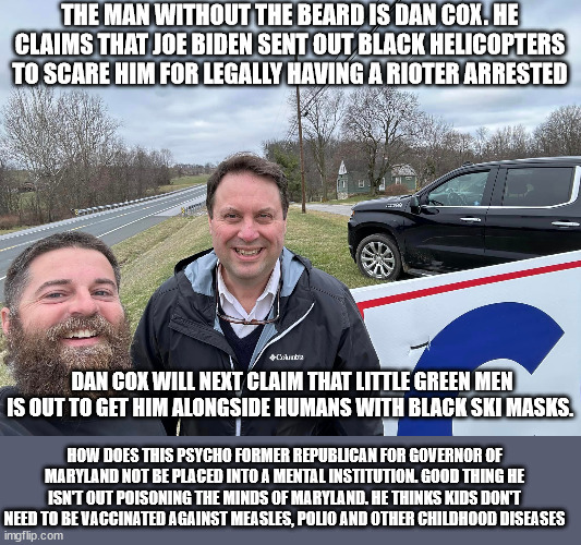 Former Maryland Candidate for Governor now makes crazy statements. | THE MAN WITHOUT THE BEARD IS DAN COX. HE CLAIMS THAT JOE BIDEN SENT OUT BLACK HELICOPTERS TO SCARE HIM FOR LEGALLY HAVING A RIOTER ARRESTED; DAN COX WILL NEXT CLAIM THAT LITTLE GREEN MEN IS OUT TO GET HIM ALONGSIDE HUMANS WITH BLACK SKI MASKS. HOW DOES THIS PSYCHO FORMER REPUBLICAN FOR GOVERNOR OF MARYLAND NOT BE PLACED INTO A MENTAL INSTITUTION. GOOD THING HE ISN'T OUT POISONING THE MINDS OF MARYLAND. HE THINKS KIDS DON'T NEED TO BE VACCINATED AGAINST MEASLES, POLIO AND OTHER CHILDHOOD DISEASES | image tagged in dan cox,maryland,donald trump approves,antivax,2024,conspiracy theories | made w/ Imgflip meme maker