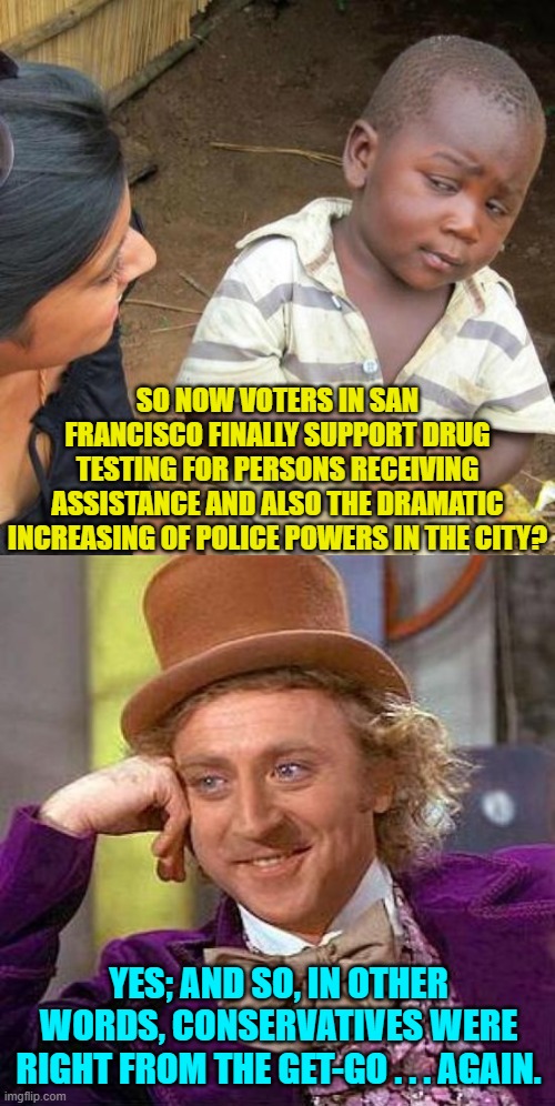 Pssst . . . liberals . . . maybe you should listen to common sense Conservatives BEFORE you trash your cities. | SO NOW VOTERS IN SAN FRANCISCO FINALLY SUPPORT DRUG TESTING FOR PERSONS RECEIVING ASSISTANCE AND ALSO THE DRAMATIC INCREASING OF POLICE POWERS IN THE CITY? YES; AND SO, IN OTHER WORDS, CONSERVATIVES WERE RIGHT FROM THE GET-GO . . . AGAIN. | image tagged in third world skeptical kid | made w/ Imgflip meme maker