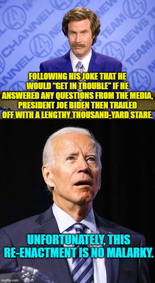Leftists, tell us again that Joe Biden does not have dementia.  That lie never gets old.. | FOLLOWING HIS JOKE THAT HE WOULD “GET IN TROUBLE” IF HE ANSWERED ANY QUESTIONS FROM THE MEDIA, PRESIDENT JOE BIDEN THEN TRAILED OFF WITH A LENGTHY THOUSAND-YARD STARE. UNFORTUNATELY, THIS RE-ENACTMENT IS NO MALARKY. | image tagged in anchorman news update | made w/ Imgflip meme maker