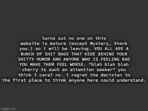 Posted onto the MSMG archives | turns out no one on this website is mature (except Mystery, thank you.) so i will be leaving. YOU ALL ARE A BUNCH OF SHIT BAGS THAT HIDE BEHIND YOUR SHITTY HUMOR AND ANYONE WHO IS FEELING BAD YOU MAKE THEM FEEL WORSE. "blah blah blah cherry is such an attention seeker" you think i care? no. i regret the decision in the first place to think anyone here could understand. | made w/ Imgflip meme maker