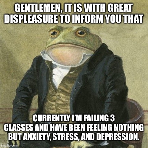 Currently me right now | GENTLEMEN, IT IS WITH GREAT DISPLEASURE TO INFORM YOU THAT; CURRENTLY I’M FAILING 3 CLASSES AND HAVE BEEN FEELING NOTHING BUT ANXIETY, STRESS, AND DEPRESSION. | image tagged in gentlemen it is with great pleasure to inform you that,memes,school,school meme,depression,relatable | made w/ Imgflip meme maker