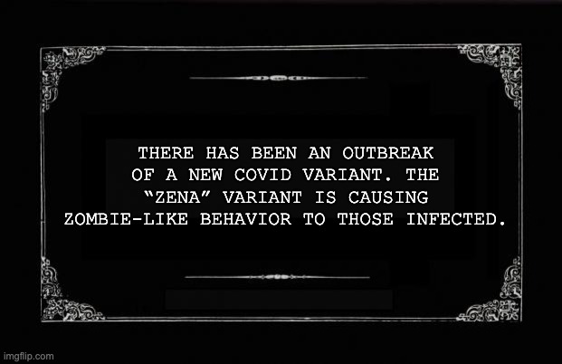 Silent Movie Card | THERE HAS BEEN AN OUTBREAK OF A NEW COVID VARIANT. THE “ZENA” VARIANT IS CAUSING ZOMBIE-LIKE BEHAVIOR TO THOSE INFECTED. | image tagged in silent movie card | made w/ Imgflip meme maker