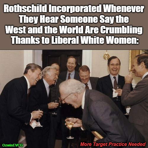 More Target Practice Needed | Rothschild Incorporated Whenever 

They Hear Someone Say the 

West and the World Are Crumbling 

Thanks to Liberal White Women:; OzwinEVCG; More Target Practice Needed | image tagged in laughing men in suits,power pyramid,bankers,wall street,hedge funds,look ma no bullseye | made w/ Imgflip meme maker