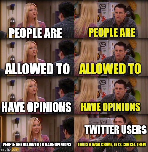 like bro its just an opinion. its not that deep. we are allowed to have opinions. | PEOPLE ARE; PEOPLE ARE; ALLOWED TO; ALLOWED TO; HAVE OPINIONS; HAVE OPINIONS; TWITTER USERS; PEOPLE ARE ALLOWED TO HAVE OPINIONS; THATS A WAR CRIME, LETS CANCEL THEM | image tagged in joey repeat after me | made w/ Imgflip meme maker