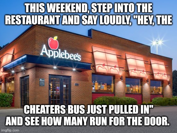 Cheaters | THIS WEEKEND, STEP INTO THE RESTAURANT AND SAY LOUDLY, "HEY, THE; CHEATERS BUS JUST PULLED IN" AND SEE HOW MANY RUN FOR THE DOOR. | image tagged in cheaters | made w/ Imgflip meme maker