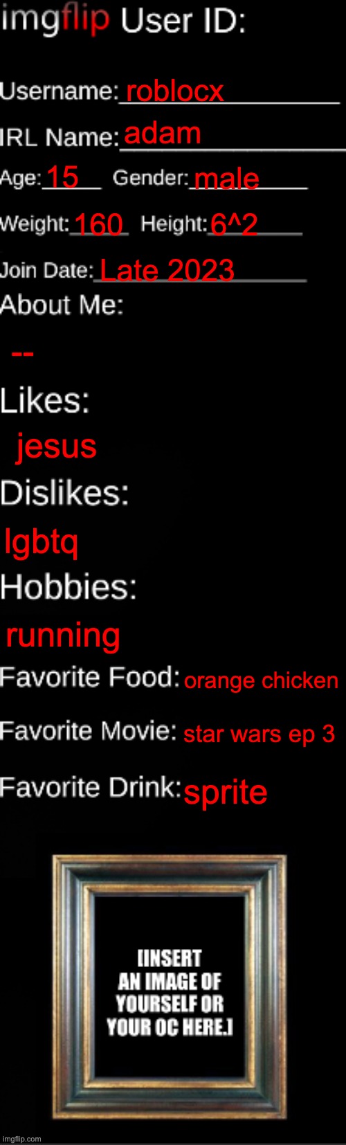 about me | roblocx; adam; 15; male; 160; 6^2; Late 2023; --; jesus; lgbtq; running; orange chicken; star wars ep 3; sprite | image tagged in imgflip id card | made w/ Imgflip meme maker