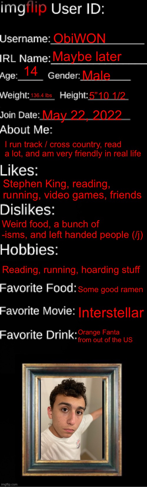 imgflip ID Card | ObiWON; Maybe later; 14; Male; 136.4 lbs; 5”10 1/2; May 22, 2022; I run track / cross country, read a lot, and am very friendly in real life; Stephen King, reading, running, video games, friends; Weird food, a bunch of -isms, and left handed people (/j); Reading, running, hoarding stuff; Some good ramen; Interstellar; Orange Fanta from out of the US | image tagged in imgflip id card | made w/ Imgflip meme maker