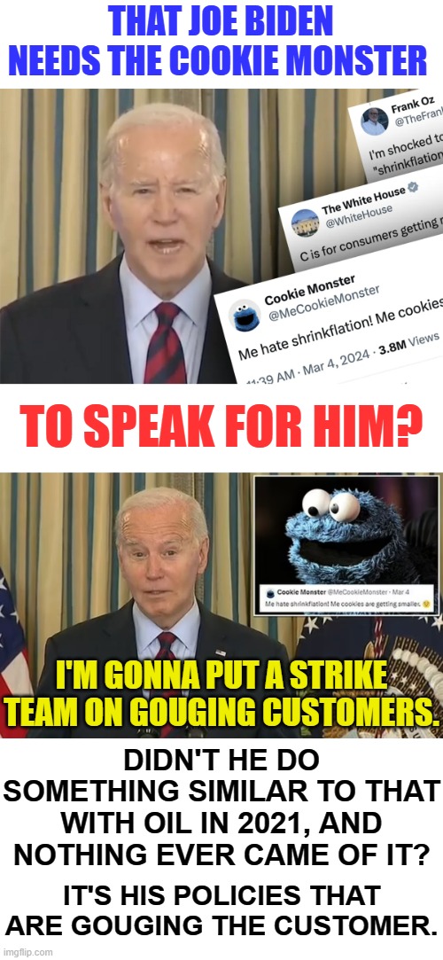 Another Election Stunt...Isn't It Interesting | THAT JOE BIDEN NEEDS THE COOKIE MONSTER; TO SPEAK FOR HIM? I'M GONNA PUT A STRIKE TEAM ON GOUGING CUSTOMERS. DIDN'T HE DO SOMETHING SIMILAR TO THAT WITH OIL IN 2021, AND NOTHING EVER CAME OF IT? IT'S HIS POLICIES THAT ARE GOUGING THE CUSTOMER. | image tagged in memes,politics,joe biden,inflation,cookie monster,speaker | made w/ Imgflip meme maker