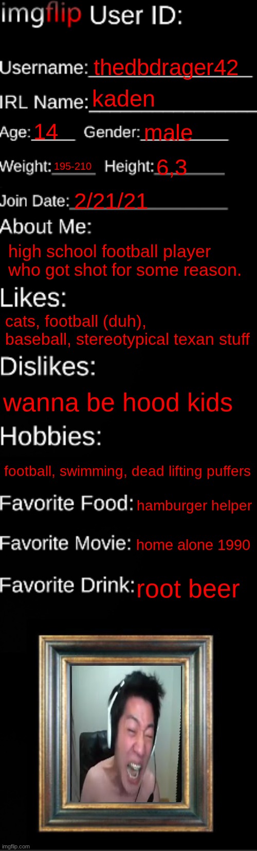 imgflip ID Card | thedbdrager42; kaden; 14; male; 195-210; 6,3; 2/21/21; high school football player who got shot for some reason. cats, football (duh), baseball, stereotypical texan stuff; wanna be hood kids; football, swimming, dead lifting puffers; hamburger helper; home alone 1990; root beer | image tagged in imgflip id card | made w/ Imgflip meme maker