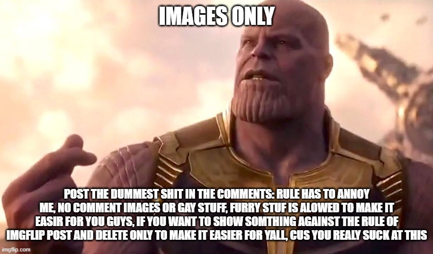 thanos snap | IMAGES ONLY; POST THE DUMMEST SHIT IN THE COMMENTS: RULE HAS TO ANNOY ME, NO COMMENT IMAGES OR GAY STUFF, FURRY STUF IS ALOWED TO MAKE IT EASIR FOR YOU GUYS, IF YOU WANT TO SHOW SOMTHING AGAINST THE RULE OF IMGFLIP POST AND DELETE ONLY TO MAKE IT EASIER FOR YALL, CUS YOU REALY SUCK AT THIS | image tagged in thanos snap | made w/ Imgflip meme maker