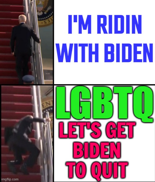 I'm Ridin with Biden | I'M RIDIN WITH BIDEN; LGBTQ; LET'S GET
BIDEN
TO QUIT | image tagged in joe biden falls down the stairs,joe biden,president_joe_biden,creepy joe biden,sad joe biden,joe biden worries | made w/ Imgflip meme maker