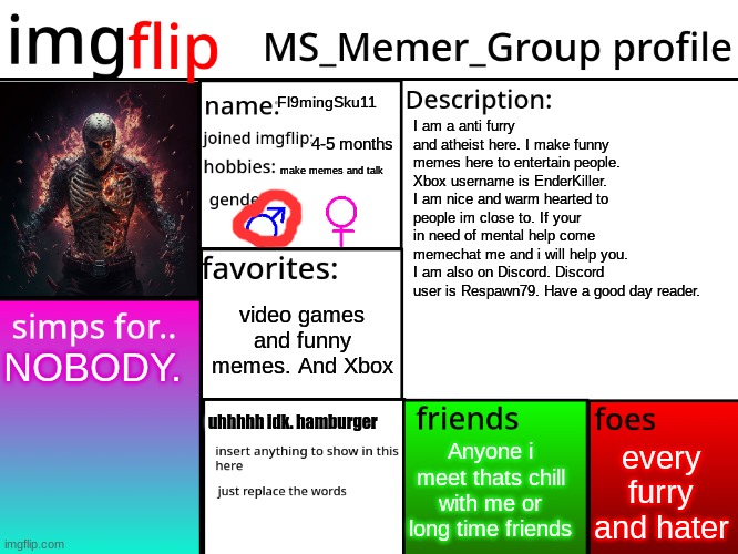 Fl9mingSku11 lore | Fl9mingSku11; I am a anti furry and atheist here. I make funny memes here to entertain people. Xbox username is EnderKiller. I am nice and warm hearted to people im close to. If your in need of mental help come memechat me and i will help you. I am also on Discord. Discord user is Respawn79. Have a good day reader. 4-5 months; make memes and talk; video games and funny memes. And Xbox; NOBODY. uhhhhh idk. hamburger; every furry and hater; Anyone i meet thats chill with me or long time friends | image tagged in msmg profile | made w/ Imgflip meme maker