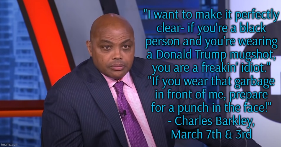 He did walk back the punching part. | "I want to make it perfectly
clear- if you're a black
person and you're wearing
a Donald Trump mugshot,
you are a freakin' idiot."
"If you wear that garbage
in front of me, prepare
for a punch in the face!"
- Charles Barkley,
March 7th & 3rd | image tagged in charles barkley,maga,race,traitors,real talk,integrity | made w/ Imgflip meme maker
