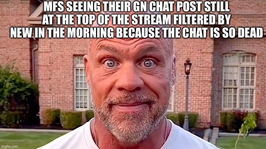 Kurt Angle Stare | MFS SEEING THEIR GN CHAT POST STILL AT THE TOP OF THE STREAM FILTERED BY NEW IN THE MORNING BECAUSE THE CHAT IS SO DEAD | image tagged in kurt angle stare | made w/ Imgflip meme maker