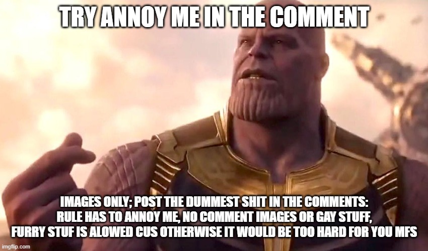 thanos snap | TRY ANNOY ME IN THE COMMENT; IMAGES ONLY; POST THE DUMMEST SHIT IN THE COMMENTS: RULE HAS TO ANNOY ME, NO COMMENT IMAGES OR GAY STUFF, FURRY STUF IS ALOWED CUS OTHERWISE IT WOULD BE TOO HARD FOR YOU MFS | image tagged in thanos snap | made w/ Imgflip meme maker