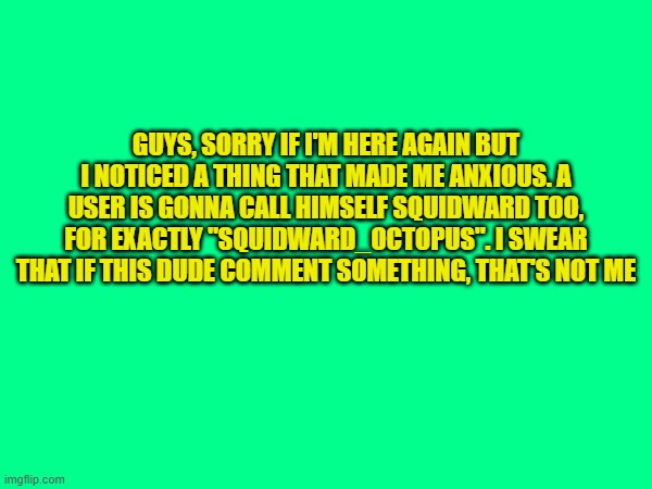 GUYS, SORRY IF I'M HERE AGAIN BUT I NOTICED A THING THAT MADE ME ANXIOUS. A USER IS GONNA CALL HIMSELF SQUIDWARD TOO, FOR EXACTLY "SQUIDWARD_OCTOPUS". I SWEAR THAT IF THIS DUDE COMMENT SOMETHING, THAT'S NOT ME | made w/ Imgflip meme maker