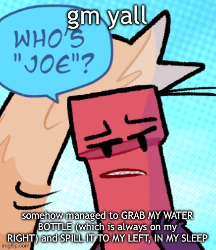 who's joe | gm yall; somehow managed to GRAB MY WATER BOTTLE (which is always on my RIGHT) and SPILL IT TO MY LEFT, IN MY SLEEP | image tagged in who's joe | made w/ Imgflip meme maker