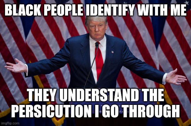 Donald Trump | BLACK PEOPLE IDENTIFY WITH ME THEY UNDERSTAND THE PERSICUTION I GO THROUGH | image tagged in donald trump | made w/ Imgflip meme maker