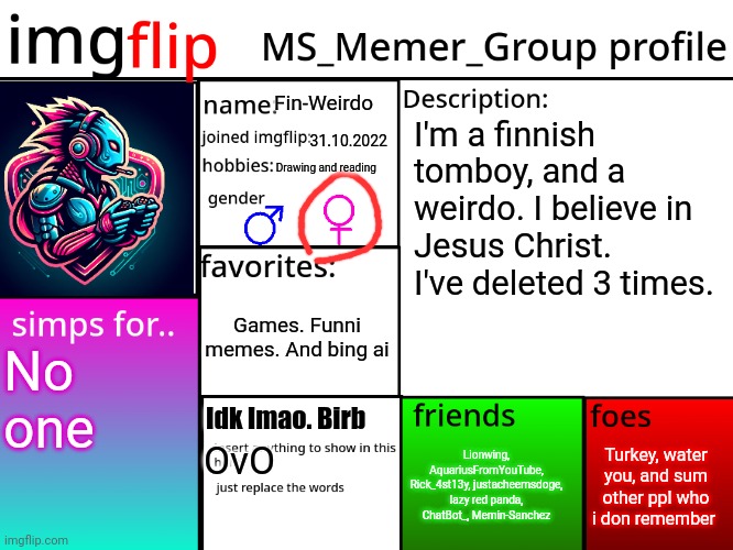 MSMG Profile | Fin-Weirdo; I'm a finnish tomboy, and a weirdo. I believe in Jesus Christ. I've deleted 3 times. 31.10.2022; Drawing and reading; Games. Funni memes. And bing ai; No one; Idk lmao. Birb; Turkey, water you, and sum other ppl who i don remember; Lionwing, AquariusFromYouTube, Rick_4st13y, justacheemsdoge, lazy red panda, ChatBot_, Memin-Sanchez; OvO | image tagged in msmg profile | made w/ Imgflip meme maker