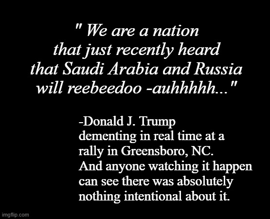 And it wasn't the only incident -just the funniest. | " We are a nation that just recently heard that Saudi Arabia and Russia will reebeedoo -auhhhhh..."; -Donald J. Trump dementing in real time at a rally in Greensboro, NC.  And anyone watching it happen can see there was absolutely nothing intentional about it. | image tagged in short black template,trump unfit unqualified dangerous,dementia | made w/ Imgflip meme maker