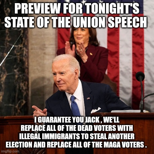 State of the union meme | PREVIEW FOR TONIGHT'S STATE OF THE UNION SPEECH; I GUARANTEE YOU JACK , WE'LL REPLACE ALL OF THE DEAD VOTERS WITH ILLEGAL IMMIGRANTS TO STEAL ANOTHER ELECTION AND REPLACE ALL OF THE MAGA VOTERS . | image tagged in joe biden | made w/ Imgflip meme maker