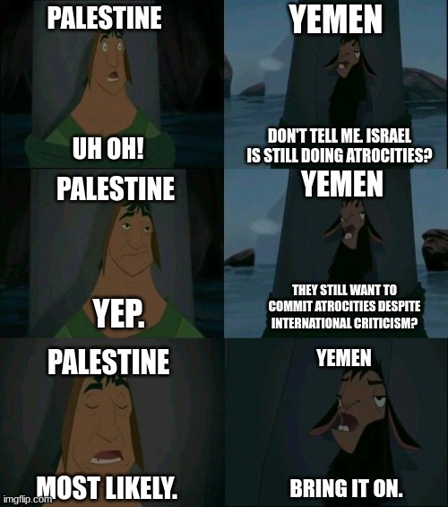At This Point, I'm not Even Sure Who's the Bad Guy | PALESTINE; YEMEN; DON'T TELL ME. ISRAEL IS STILL DOING ATROCITIES? UH OH! PALESTINE; YEMEN; THEY STILL WANT TO COMMIT ATROCITIES DESPITE INTERNATIONAL CRITICISM? YEP. PALESTINE; YEMEN; MOST LIKELY. BRING IT ON. | image tagged in emperor's new groove waterfall | made w/ Imgflip meme maker