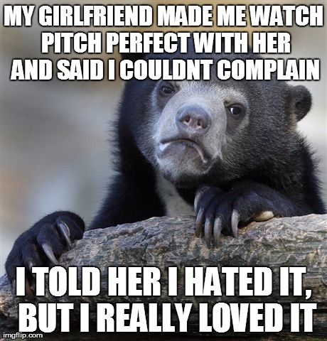 Confession Bear | MY GIRLFRIEND MADE ME WATCH PITCH PERFECT WITH HER AND SAID I COULDNT COMPLAIN I TOLD HER I HATED IT, BUT I REALLY LOVED IT | image tagged in memes,confession bear,AdviceAnimals | made w/ Imgflip meme maker