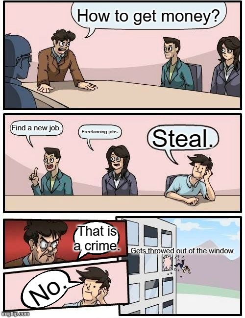 Plans to get money | How to get money? Find a new job. Freelancing jobs. Steal. That is a crime. Gets throwed out of the window. No. | image tagged in memes,boardroom meeting suggestion | made w/ Imgflip meme maker