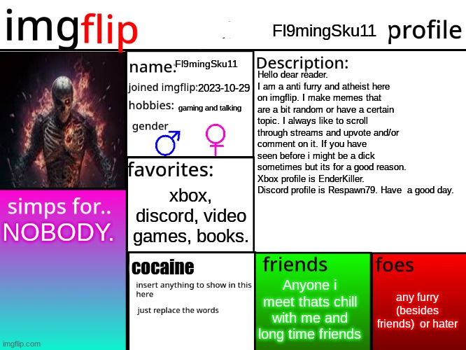 Heres some lore about me. | Fl9mingSku11; Fl9mingSku11; Hello dear reader. I am a anti furry and atheist here on imgflip. I make memes that are a bit random or have a certain topic. I always like to scroll through streams and upvote and/or comment on it. If you have seen before i might be a dick sometimes but its for a good reason. Xbox profile is EnderKiller. Discord profile is Respawn79. Have  a good day. 2023-10-29; gaming and talking; xbox, discord, video games, books. NOBODY. cocaine; any furry (besides friends)  or hater; Anyone i meet thats chill with me and long time friends | image tagged in imgflip profile | made w/ Imgflip meme maker