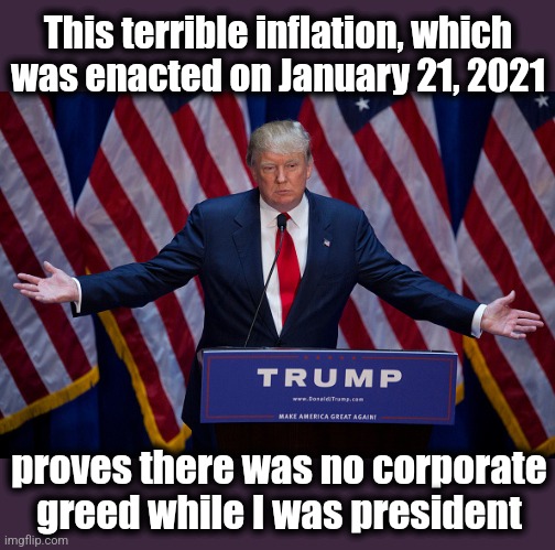 "Corporate greed" began on January 21, 2021 | This terrible inflation, which
was enacted on January 21, 2021; proves there was no corporate greed while I was president | image tagged in donald trump,joe biden,inflation,corporate greed,democrats,memes | made w/ Imgflip meme maker